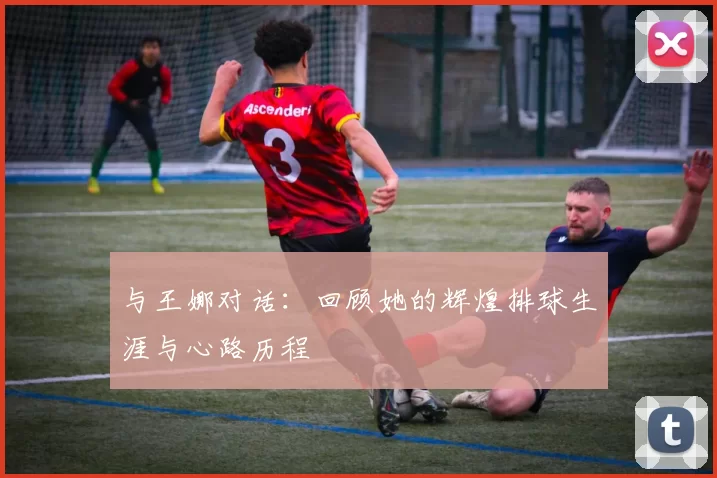 与王娜对话：回顾她的辉煌排球生涯与心路历程