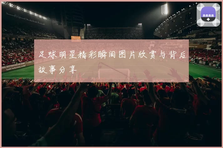足球明星精彩瞬间图片欣赏与背后故事分享