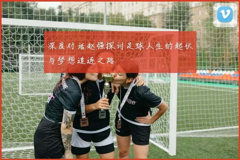 深度对话赵强探讨足球人生的起伏与梦想追逐之路