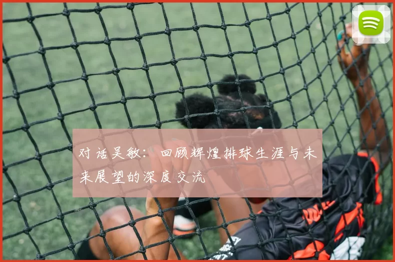 对话吴敏：回顾辉煌排球生涯与未来展望的深度交流