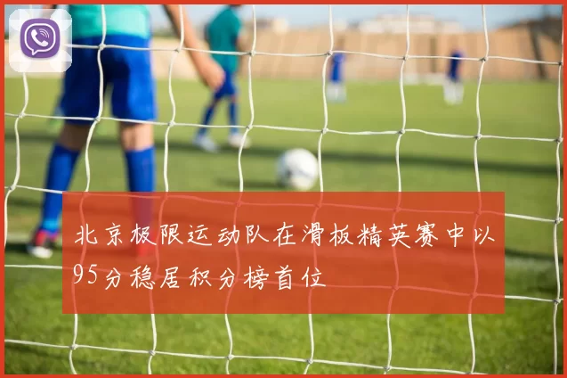 北京极限运动队在滑板精英赛中以95分稳居积分榜首位