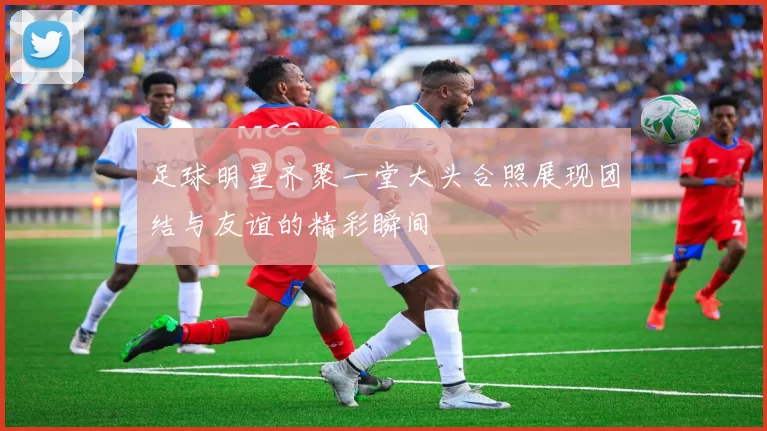 足球明星齐聚一堂大头合照展现团结与友谊的精彩瞬间