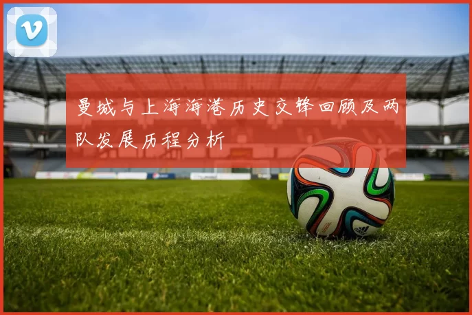 曼城与上海海港历史交锋回顾及两队发展历程分析