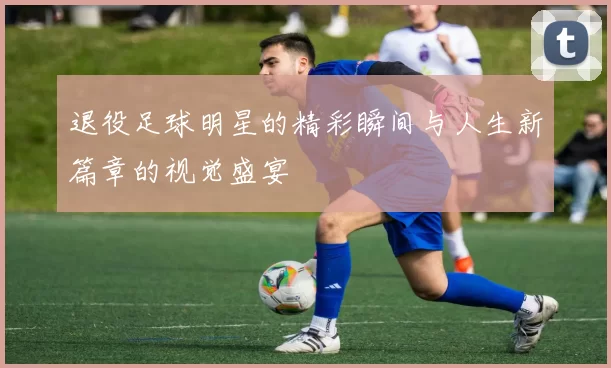 退役足球明星的精彩瞬间与人生新篇章的视觉盛宴