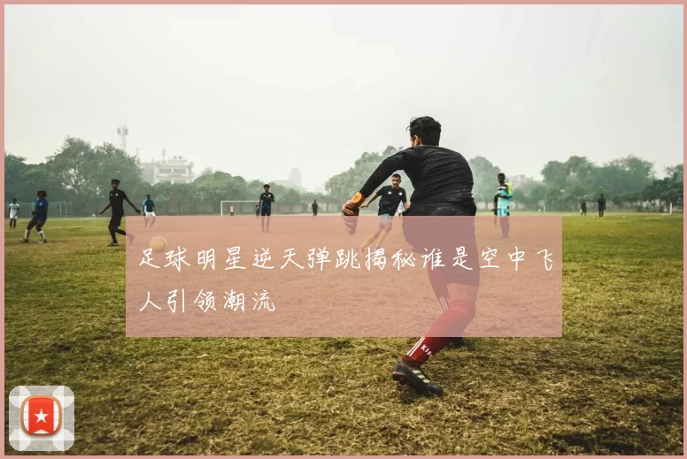 足球明星逆天弹跳揭秘谁是空中飞人引领潮流