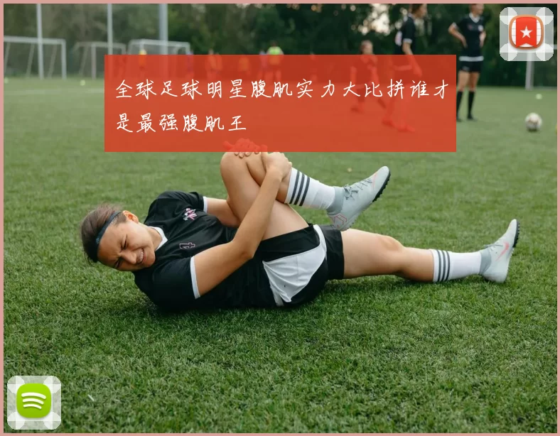 全球足球明星腹肌实力大比拼谁才是最强腹肌王