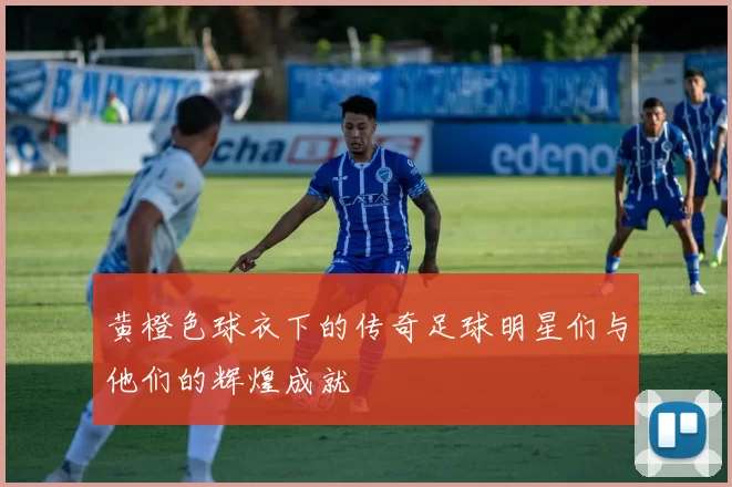 黄橙色球衣下的传奇足球明星们与他们的辉煌成就