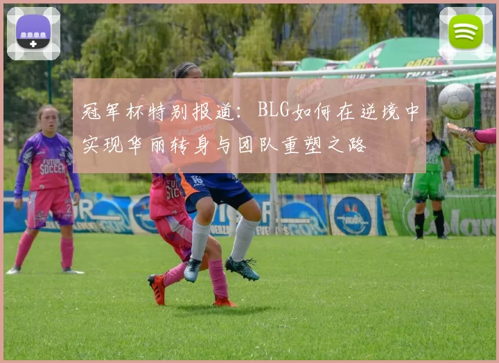 冠军杯特别报道：BLG如何在逆境中实现华丽转身与团队重塑之路