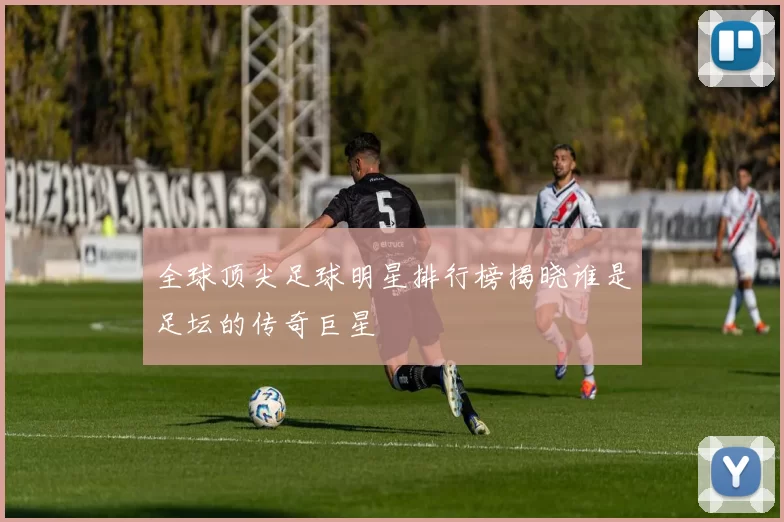 全球顶尖足球明星排行榜揭晓谁是足坛的传奇巨星