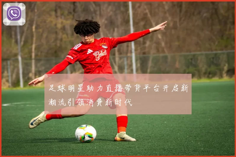 足球明星助力直播带货平台开启新潮流引领消费新时代