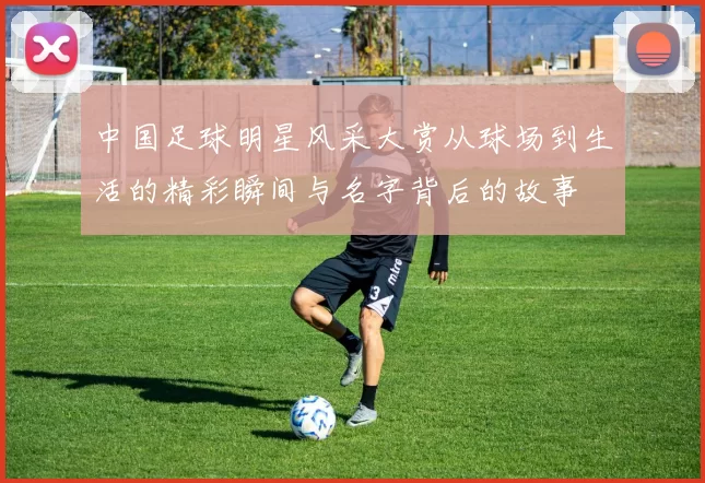 中国足球明星风采大赏从球场到生活的精彩瞬间与名字背后的故事