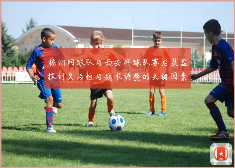 杭州网球队与西安网球队赛后复盘探讨灵活性与战术调整的关键因素