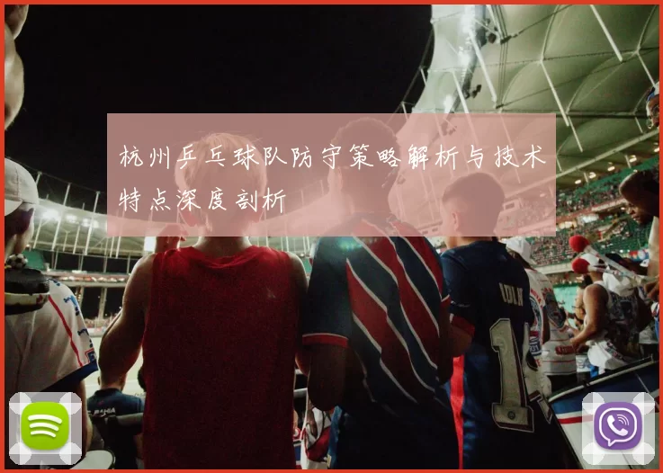 杭州乒乓球队防守策略解析与技术特点深度剖析