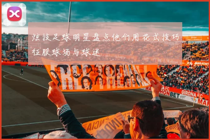炫技足球明星盘点他们用花式技巧征服球场与球迷