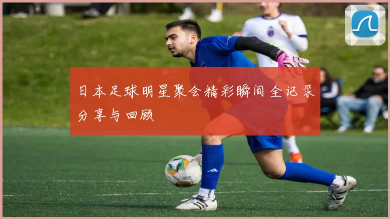 日本足球明星聚会精彩瞬间全记录分享与回顾