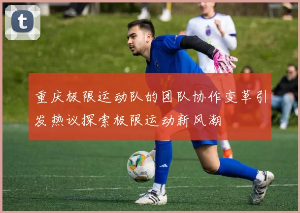 重庆极限运动队的团队协作变革引发热议探索极限运动新风潮