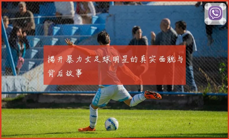 揭开暴力女足球明星的真实面貌与背后故事