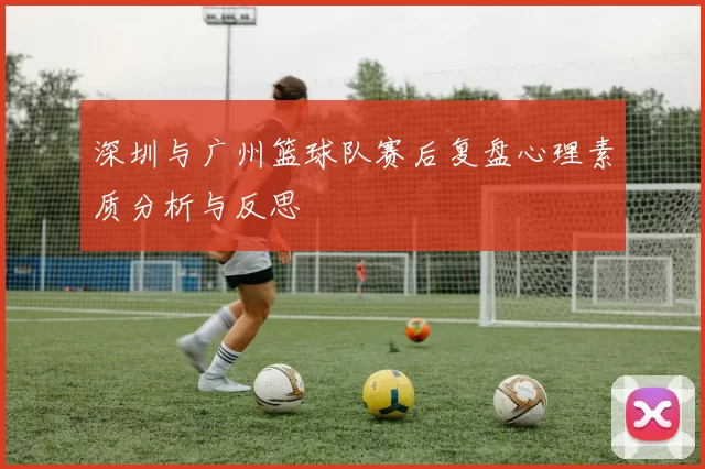 深圳与广州篮球队赛后复盘心理素质分析与反思