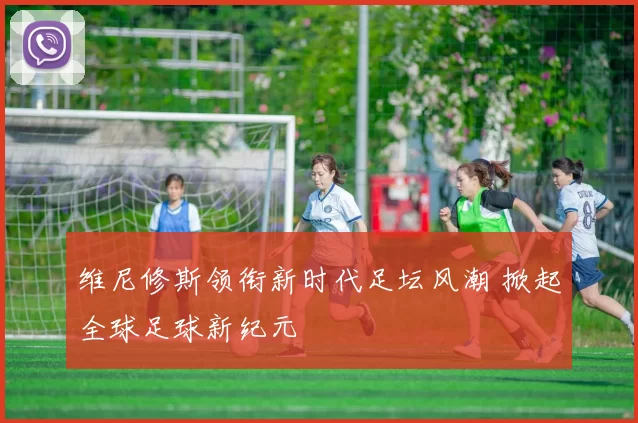 维尼修斯领衔新时代足坛风潮 掀起全球足球新纪元