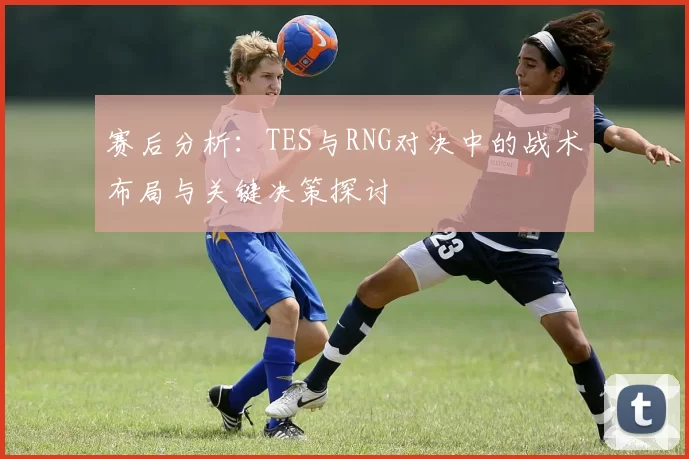 赛后分析：TES与RNG对决中的战术布局与关键决策探讨