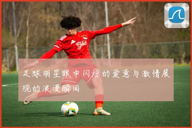 足球明星眼中闪烁的爱意与激情展现的浪漫瞬间