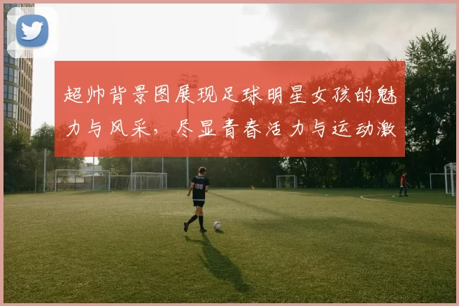 超帅背景图展现足球明星女孩的魅力与风采，尽显青春活力与运动激情