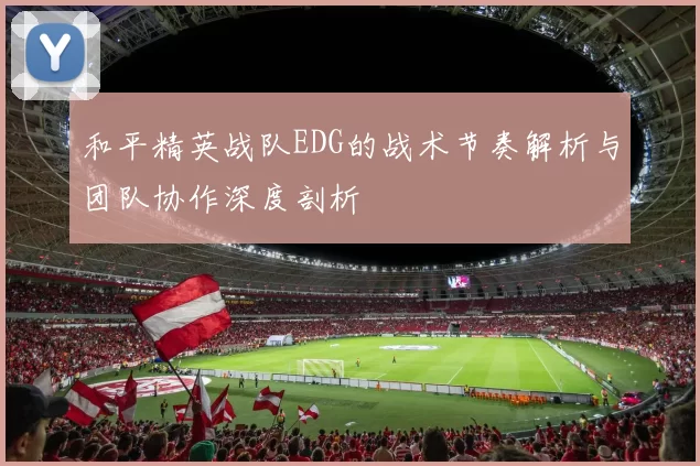 和平精英战队EDG的战术节奏解析与团队协作深度剖析