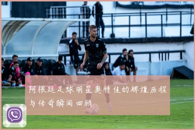 阿根廷足球明星奥特佳的辉煌历程与传奇瞬间回顾