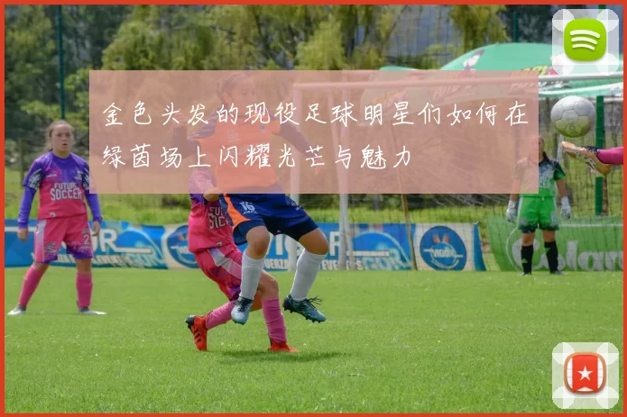 金色头发的现役足球明星们如何在绿茵场上闪耀光芒与魅力