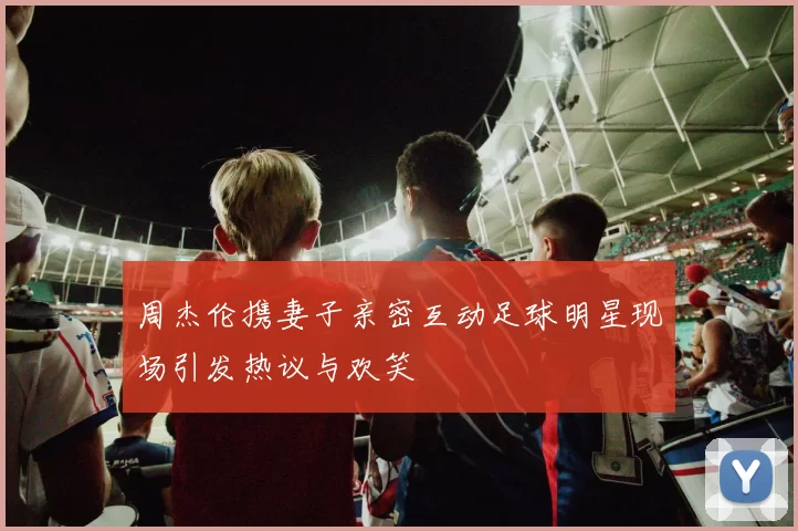周杰伦携妻子亲密互动足球明星现场引发热议与欢笑
