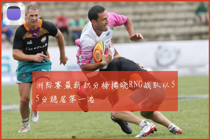洲际赛最新积分榜揭晓RNG战队以55分稳居第一名