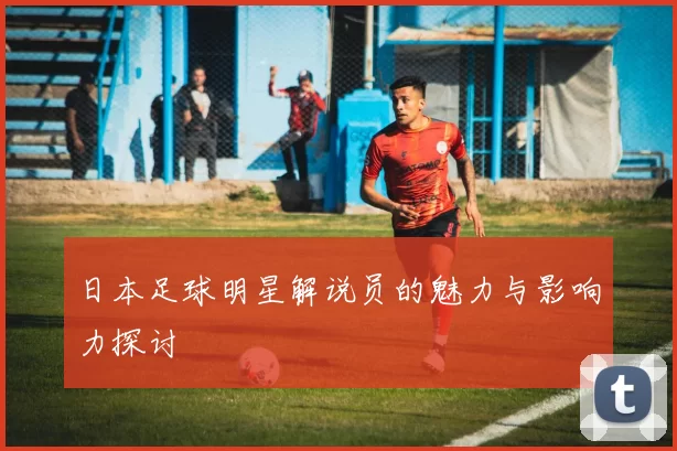日本足球明星解说员的魅力与影响力探讨