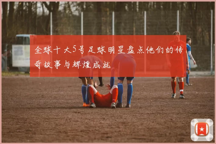全球十大5号足球明星盘点他们的传奇故事与辉煌成就