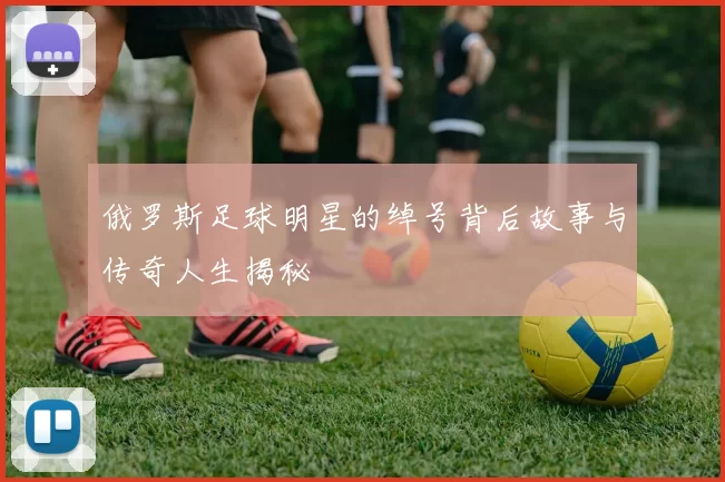 俄罗斯足球明星的绰号背后故事与传奇人生揭秘