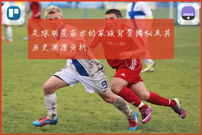 足球明星菲尔的家族背景揭秘及其历史渊源分析