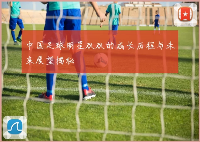 中国足球明星欢欢的成长历程与未来展望揭秘