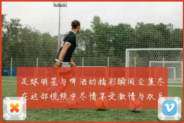 足球明星与啤酒的精彩瞬间合集尽在这部视频中尽情享受激情与欢乐