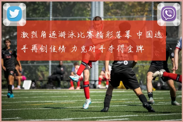 激烈角逐游泳比赛精彩落幕 中国选手再创佳绩 力克对手夺得金牌