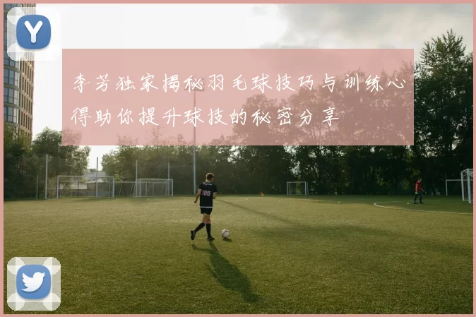 李芳独家揭秘羽毛球技巧与训练心得助你提升球技的秘密分享