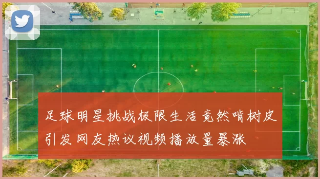 足球明星挑战极限生活竟然啃树皮引发网友热议视频播放量暴涨