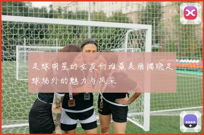 足球明星的女友们谁最美丽揭晓足球场外的魅力与风采