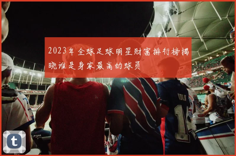2023年全球足球明星财富排行榜揭晓谁是身家最高的球员