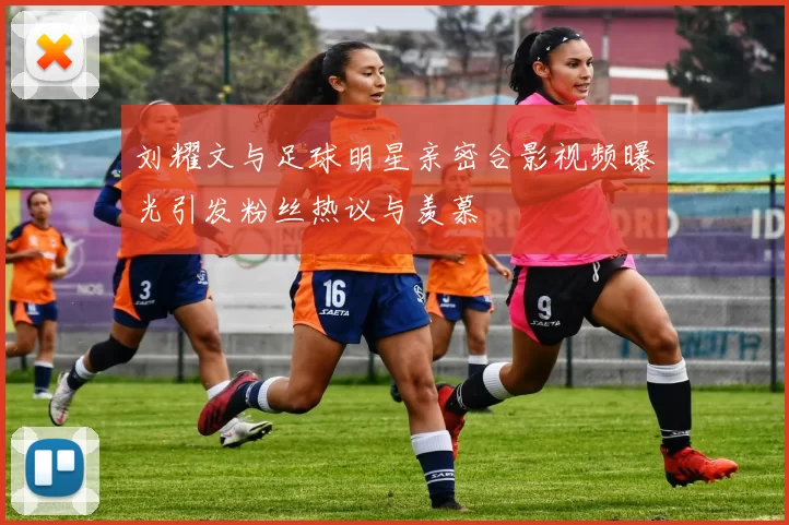 刘耀文与足球明星亲密合影视频曝光引发粉丝热议与羡慕