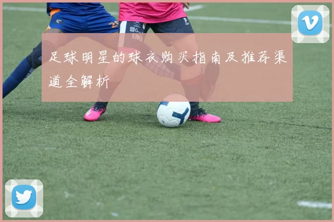 足球明星的球衣购买指南及推荐渠道全解析