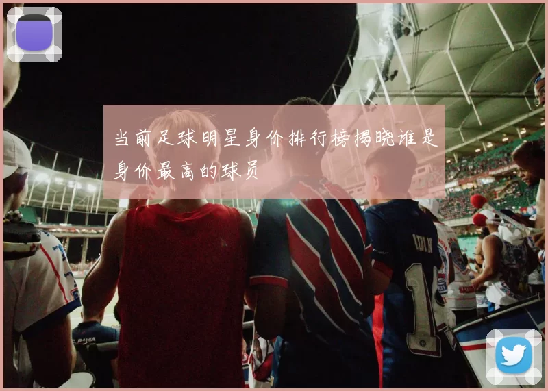 当前足球明星身价排行榜揭晓谁是身价最高的球员