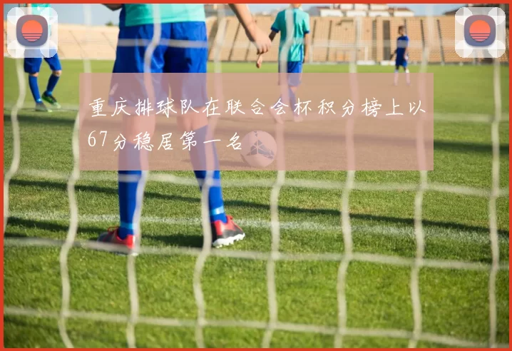重庆排球队在联合会杯积分榜上以67分稳居第一名