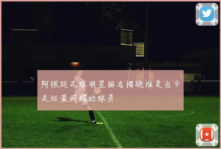 阿根廷足球明星排名揭晓谁是当今足坛最闪耀的球员