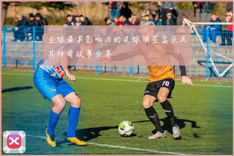 全球最具影响力的足球明星盘点及其传奇故事分享