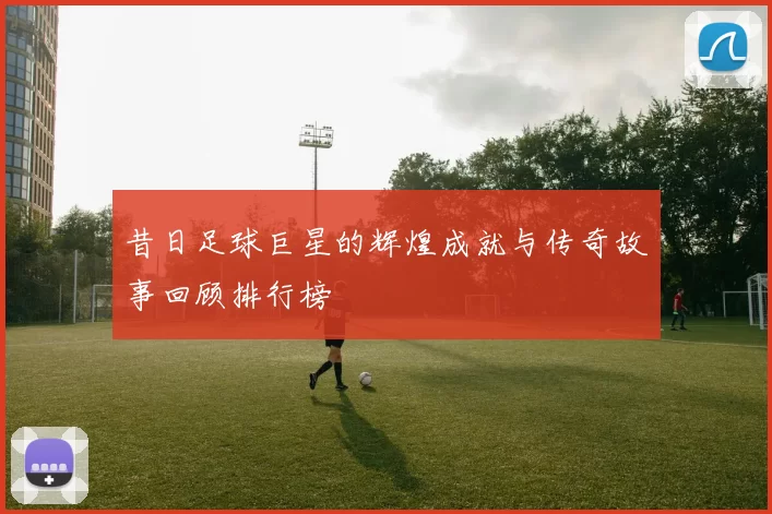 昔日足球巨星的辉煌成就与传奇故事回顾排行榜