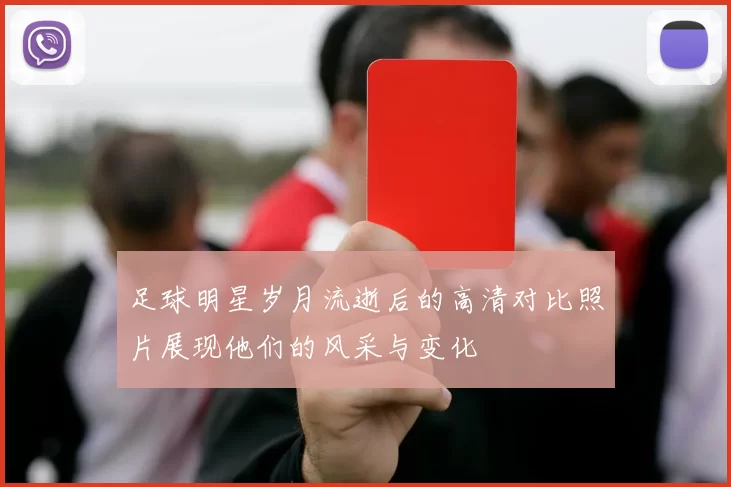足球明星岁月流逝后的高清对比照片展现他们的风采与变化